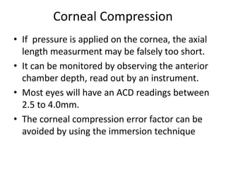 Corneal Compression
• If pressure is applied on the cornea, the axial
length measurment may be falsely too short.
• It can be monitored by observing the anterior
chamber depth, read out by an instrument.
• Most eyes will have an ACD readings between
2.5 to 4.0mm.
• The corneal compression error factor can be
avoided by using the immersion technique
 