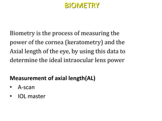 BIOMETRY
Biometry is the process of measuring the
power of the cornea (keratometry) and the
Axial length of the eye, by using this data to
determine the ideal intraocular lens power
Measurement of axial length(AL)
• A-scan
• IOL master
 