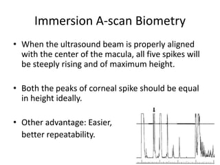 Immersion A-scan Biometry
• When the ultrasound beam is properly aligned
with the center of the macula, all five spikes will
be steeply rising and of maximum height.
• Both the peaks of corneal spike should be equal
in height ideally.
• Other advantage: Easier,
better repeatability.
 