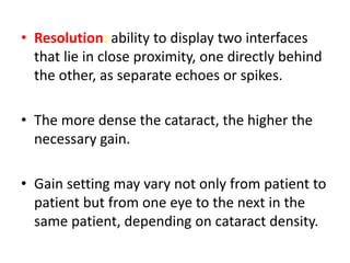 • Resolution: ability to display two interfaces
that lie in close proximity, one directly behind
the other, as separate echoes or spikes.
• The more dense the cataract, the higher the
necessary gain.
• Gain setting may vary not only from patient to
patient but from one eye to the next in the
same patient, depending on cataract density.
 