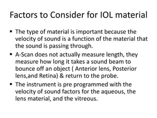 Factors to Consider for IOL material
 The type of material is important because the
velocity of sound is a function of the material that
the sound is passing through.
 A-Scan does not actually measure length, they
measure how long it takes a sound beam to
bounce off an object ( Anterior lens, Posterior
lens,and Retina) & return to the probe.
 The instrument is pre programmed with the
velocity of sound factors for the aqueous, the
lens material, and the vitreous.
 