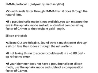 PMMA protocol : (Polymethylmethacrylate)
•Sound travels faster through PMMA than it does through the
natural lens.
•If a pseudophakic mode is not available,you can measure the
eye in the aphakic mode and add a standard compensating
factor of 0.4mm to the resultant axial length.
Silicon protocol:
•Silicon IOL’s are foldable. Sound travels much slower through
a silicon lens than it does through the natural lens.
•If not taking this in to account could result in a –3.0D post -
op refractive error.
•If your biometer does not have a pseudophakic or silicon
mode, use the aphakic mode and subtract a compensation
factor of 0.8mm.
 
