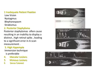 1 Inadequate Patient Fixation
Low Vision
Nystagmus
Blepharospasm
Strabismus
2. Posterior Staphyloma
Posterior staphylomas often cause
resulting in an inability to display a
distinct , high retinal spike , leading
to a significant error in A-scan
measurement .
3. High Hyperopia
Immersion technique
is preferable
4. Macular Lesions
5 Vitreous Lesions
6 Dense Cataract
 