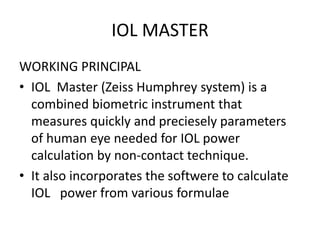 IOL MASTER
WORKING PRINCIPAL
• IOL Master (Zeiss Humphrey system) is a
combined biometric instrument that
measures quickly and preciesely parameters
of human eye needed for IOL power
calculation by non-contact technique.
• It also incorporates the softwere to calculate
IOL power from various formulae
 