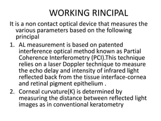 WORKING RINCIPAL
It is a non contact optical device that measures the
various parameters based on the following
principal
1. AL measurement is based on patented
interference optical method known as Partial
Coherence Interferometry (PCI).This technique
relies on a laser Doppler technique to measure
the echo delay and intensity of infrared light
reflected back from the tissue interface-cornea
and retinal pigment epithelium .
2. Corneal curvature(K) is determined by
measuring the distance between reflected light
images as in conventional keratometry
 