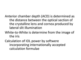 Anterior chamber depth (ACD) is determined as
the distance between the optical section of
the crystalline lens and cornea produced by
lateral slit illumination
White-to-White is determine from the image of
the iris
Calculation of IOL power by softwere
incorporating internationally accepted
calculation formulae
 