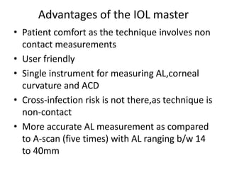 Advantages of the IOL master
• Patient comfort as the technique involves non
contact measurements
• User friendly
• Single instrument for measuring AL,corneal
curvature and ACD
• Cross-infection risk is not there,as technique is
non-contact
• More accurate AL measurement as compared
to A-scan (five times) with AL ranging b/w 14
to 40mm
 