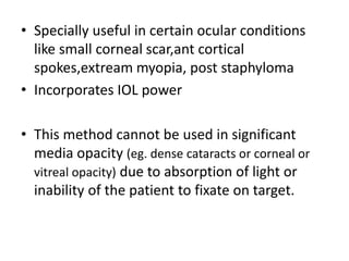 • Specially useful in certain ocular conditions
like small corneal scar,ant cortical
spokes,extream myopia, post staphyloma
• Incorporates IOL power
• This method cannot be used in significant
media opacity (eg. dense cataracts or corneal or
vitreal opacity) due to absorption of light or
inability of the patient to fixate on target.
 