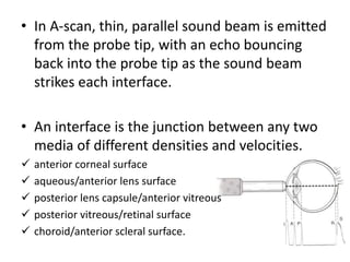• In A-scan, thin, parallel sound beam is emitted
from the probe tip, with an echo bouncing
back into the probe tip as the sound beam
strikes each interface.
• An interface is the junction between any two
media of different densities and velocities.
 anterior corneal surface
 aqueous/anterior lens surface
 posterior lens capsule/anterior vitreous
 posterior vitreous/retinal surface
 choroid/anterior scleral surface.
 