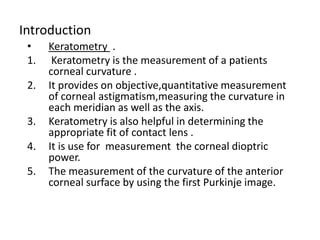 Introduction
• Keratometry .
1. Keratometry is the measurement of a patients
corneal curvature .
2. It provides on objective,quantitative measurement
of corneal astigmatism,measuring the curvature in
each meridian as well as the axis.
3. Keratometry is also helpful in determining the
appropriate fit of contact lens .
4. It is use for measurement the corneal dioptric
power.
5. The measurement of the curvature of the anterior
corneal surface by using the first Purkinje image.
 
