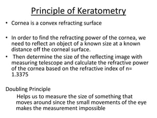 Principle of Keratometry
• Cornea is a convex refracting surface
• In order to find the refracting power of the cornea, we
need to reflect an object of a known size at a known
distance off the corneal surface.
• Then determine the size of the reflecting image with
measuring telescope and calculate the refractive power
of the cornea based on the refractive index of n=
1.3375
Doubling Principle
Helps us to measure the size of something that
moves around since the small movements of the eye
makes the measurement impossible
 