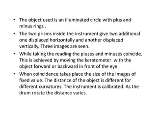 • The object used is an illuminated circle with plus and
minus rings .
• The two prisms inside the instrument give two additional
one displaced horizontally and another displaced
vertically. Three images are seen.
• While taking the reading the pluses and minuses coincide.
This is achieved by moving the keratometer with the
object forward or backward in front of the eye.
• When coincidence takes place the size of the images of
fixed value. The distance of the object is different for
different curvatures. The instrument is calibrated. As the
drum rotate the distance varies.
 