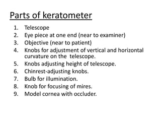 Parts of keratometer
1. Telescope
2. Eye piece at one end (near to examiner)
3. Objective (near to patient)
4. Knobs for adjustment of vertical and horizontal
curvature on the telescope.
5. Knobs adjusting height of telescope.
6. Chinrest-adjusting knobs.
7. Bulb for illumination.
8. Knob for focusing of mires.
9. Model cornea with occluder.
 