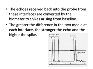 • The echoes received back into the probe from
these interfaces are converted by the
biometer to spikes arising from baseline.
• The greater the difference in the two media at
each interface, the stronger the echo and the
higher the spike.
 
