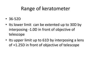 Range of keratometer
• 36-52D
• Its lower limit can be extented up to 30D by
interposing -1.0D in front of objective of
telescope
• Its upper limit up to 61D by interposing a lens
of +1.25D in front of objective of telescope
 