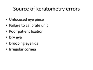 Source of keratometry errors
• Unfocused eye piece
• Failure to calibrate unit
• Poor patient fixation
• Dry eye
• Drooping eye lids
• Irregular cornea
 