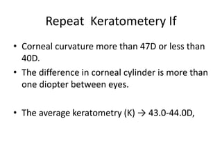 Repeat Keratometery If
• Corneal curvature more than 47D or less than
40D.
• The difference in corneal cylinder is more than
one diopter between eyes.
• The average keratometry (K) → 43.0-44.0D,
 