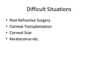 Difficult Situations
• Post Refractive Surgery
• Corneal Transplantation
• Corneal Scar
• Keratoconus etc.
 