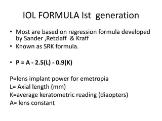 IOL FORMULA Ist generation
• Most are based on regression formula developed
by Sander ,Retzlaff & Kraff
• Known as SRK formula.
• P = A - 2.5(L) - 0.9(K)
P=lens implant power for emetropia
L= Axial length (mm)
K=average keratometric reading (diaopters)
A= lens constant
 