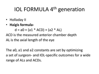 IOL FORMULA 4th generation
• Holladay II
• Haigis formula-
d = a0 + (a1 * ACD) + (a2 * AL)
ACD is the measured anterior chamber depth
AL is the axial length of the eye
The a0, a1 and a2 constants are set by optimizing
a set of surgeon- and IOL-specific outcomes for a wide
range of ALs and ACDs.
 