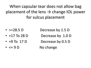 When capsular tear does not allow bag
placement of the lens → change IOL power
for sulcus placement
• >=28.5 D Decrease by 1.5 D
• +17 To 28 D Decrease by 1.0 D
• +9 To 17 D Decrease by 0.5 D
• <+ 9 D No change
 