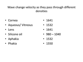 Wave change velocity as they pass through different
densities
• Cornea
• Aqueous/ Vitreous
• Lens
• Silicone oil
• Aphakia
• Phakia
• 1641
• 1532
• 1641
• 980 – 1040
• 1532
• 1550
 