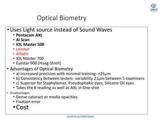 Optical Biometry
• Uses Light source instead of Sound Waves
• Pentacam AXL
• Al Scan
• IOL Master 500
• Lenstar
• Alladin
• IOL Master 700
• Eyestar 900 (Haag-Streit)
• Advantages of Optical Biometry
• a) Increased precision with minimal training- ±25μm
• b) Consistency between testers- variability 21μm between 5 examiners
• c) Superior for Staphylomas, Pseudophakic eyes, Silicone Oil eyes
• Takes the K reading as well as AXL in One shot
• Disadvantages
• Dense cataract or media opacities
• Fixation error
•Cost
 