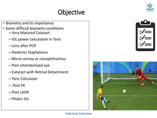 Objective
• Biometry and its importance
• Some difficult biometry conditions
– Very Matured Cataract
– IOL power calculation in Toric
– Lens after PCR
– Posterior Staphyloma
– Micro cornea or nanophthalmos
– Post vitrectomized eye
– Cataract with Retinal Detachment
– Toric Calculator
– Post PK
– Post LASIK
– Phakic IOL
 