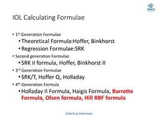 IOL Calculating Formulae
• 1st Generation Formulae
•Theoretical Formula:Hoffer, Binkhorst
•Regression Formulae:SRK
• Second generation Formulae
•SRK II formula, Hoffer, Binkhorst II
• 3rd Generation Formulae
•SRK/T, Hoffer Q, Holladay
• 4th Generation Formula
•Holladay II Formula, Haigis Formula, Barrette
Formula, Olsen formula, Hill RBF formula
 