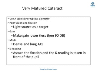 Very Matured Cataract
• Use A scan rather Optical Biometry
• Poor Vision and Fixation
•Light source as a target
• Gain
•Make gain lower (less then 90 DB)
• Mode
•Dense and long AXL
• K Reading
•Assure the fixation and the K reading is taken in
front of the pupil
 