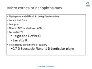 Micro cornea or nanophthalmos
• Nystagmus and difficult in doing Keratometery
• Locate Null Gaze
• Low gain
• Normal ACD or shallower ACD
• Formulae???
•Haigis and Hoffer Q
•Barrette II
• Retinoscopy during time of surgery
•0.7 D Spectacle Plane: 1 D Lenticular plane
 