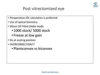 Post vitrectomized eye
• Preoperative IOL calculation is preferred
• Use of optical biometry
• Silicon Oil Filled Globe mode
•1000 stock/ 5000 stock
•Freeze at low gain
• Do at seating position
• OVERCORRECTION??
•Planoconvex vs biconvex
 