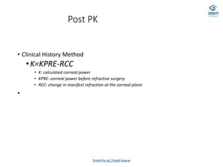 Post PK
• Clinical History Method
•K=KPRE-RCC
• K: calculated corneal power
• KPRE: corneal power before refractive surgery
• RCC: change in manifest refraction at the corneal plane
•
 