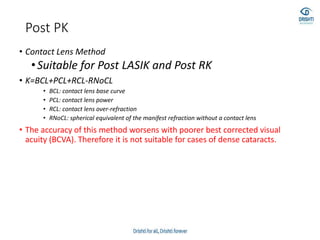 Post PK
• Contact Lens Method
•Suitable for Post LASIK and Post RK
• K=BCL+PCL+RCL-RNoCL
• BCL: contact lens base curve
• PCL: contact lens power
• RCL: contact lens over-refraction
• RNoCL: spherical equivalent of the manifest refraction without a contact lens
• The accuracy of this method worsens with poorer best corrected visual
acuity (BCVA). Therefore it is not suitable for cases of dense cataracts.
 