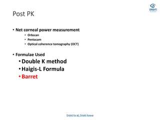 Post PK
• Net corneal power measurement
• Orbscan
• Pentacam
• Optical coherence tomography (OCT)
• Formulae Used
•Double K method
•Haigis-L Formula
•Barret
 