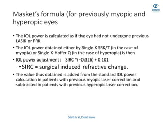 Masket’s formula (for previously myopic and
hyperopic eyes
• The IOL power is calculated as if the eye had not undergone previous
LASIK or PRK.
• The IOL power obtained either by Single-K SRK/T (in the case of
myopia) or Single-K Hoffer Q (in the case of hyperopia) is then
• IOL power adjustment : SIRC *(−0:326) + 0:101
•SIRC = surgical induced refractive change.
• The value thus obtained is added from the standard IOL power
calculation in patients with previous myopic laser correction and
subtracted in patients with previous hyperopic laser correction.
 