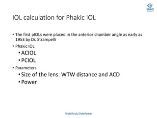 IOL calculation for Phakic IOL
• The first pIOLs were placed in the anterior chamber angle as early as
1953 by Dr. Strampelli
• Phakic IOL
•ACIOL
•PCIOL
• Parameters
•Size of the lens: WTW distance and ACD
•Power
 