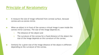 Principle of Keratometry
 It measure the size of image reflected from corneal surface, because
cornea acts as convex mirror.
 When an object is in front of the cornea a virtual image is seen inside the
convex mirror (cornea). The size of the image depends on,
1. The distance of the object and
2. The curvature of the cornea for a fixed distance of the object the
size of the image depends on the curvature of the cornea.
 Similarly for a given size of the image distance of the object is different
depending on the curvature of the cornea.
 
