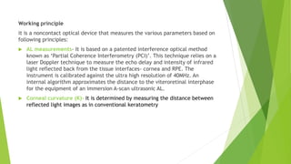 Working principle
it is a noncontact optical device that measures the various parameters based on
following principles:
 AL measurements- It is based on a patented interference optical method
known as ‘Partial Coherence Interferometry (PCI)’. This technique relies on a
laser Doppler technique to measure the echo delay and intensity of infrared
light reflected back from the tissue interfaces- cornea and RPE. The
instrument is calibrated against the ultra high resolution of 40MHz. An
internal algorithm approximates the distance to the viteroretinal interphase
for the equipment of an immersion A-scan ultrasonic AL.
 Corneal curvature (K)- It is determined by measuring the distance between
reflected light images as in conventional keratometry
 