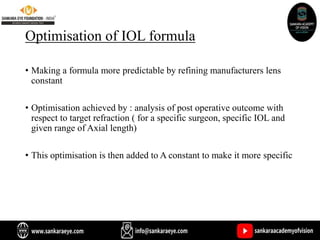 Optimisation of IOL formula
• Making a formula more predictable by refining manufacturers lens
constant
• Optimisation achieved by : analysis of post operative outcome with
respect to target refraction ( for a specific surgeon, specific IOL and
given range of Axial length)
• This optimisation is then added to A constant to make it more specific
 