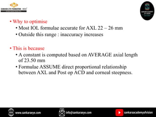 • Why to optimise
• Most IOL formulae accurate for AXL 22 – 26 mm
• Outside this range : inaccuracy increases
• This is because
• A constant is computed based on AVERAGE axial length
of 23.50 mm
• Formulae ASSUME direct proportional relationship
between AXL and Post op ACD and corneal steepness.
 