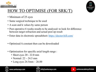 HOW TO OPTIMISE (FOR SRK/T)
• Minimum of 25 eyes
• Same surgical technique to be used
• A scan and k values by same person
• Post operative 6 weeks results to be analysed: to look for difference
between target refraction and actual post op result
• Enter data in electronic spreadsheet: https://doctor-hill.com/
• Optimised A constant then can be downloaded
• Optimisation for specific axial length range :
• Short eyes 20 - 22.0 mm
• Normal: 22 – 24.5 mm
• Long eyes 24.5mm – 26.00
 