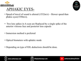 APHAKIC EYES-
• Speed of travel of sound is altered (1532m/s) – Slower speed than
phakic eyes(1550m/s).
• Two lens spikes in A-scan are Replaced by a single spike of the
anterior vitreous face and posterior lens capsule
• Immersion method is preferred
• Optical biometers with aphakic mode
• Depending on type of IOL deductions should be done.
 
