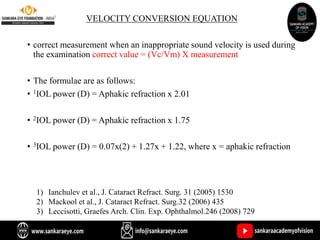 VELOCITY CONVERSION EQUATION
• correct measurement when an inappropriate sound velocity is used during
the examination correct value = (Vc/Vm) X measurement
• The formulae are as follows:
• 1IOL power (D) = Aphakic refraction x 2.01
• 2IOL power (D) = Aphakic refraction x 1.75
• 3IOL power (D) = 0.07x(2) + 1.27x + 1.22, where x = aphakic refraction
1) Ianchulev et al., J. Cataract Refract. Surg. 31 (2005) 1530
2) Mackool et al., J. Cataract Refract. Surg.32 (2006) 435
3) Leccisotti, Graefes Arch. Clin. Exp. Ophthalmol.246 (2008) 729
 