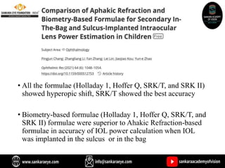 • All the formulae (Holladay 1, Hoffer Q, SRK/T, and SRK II)
showed hyperopic shift, SRK/T showed the best accuracy
• Biometry-based formulae (Holladay 1, Hoffer Q, SRK/T, and
SRK II) formulae were superior to Ahakic Refraction-based
formulae in accuracy of IOL power calculation when IOL
was implanted in the sulcus or in the bag
 