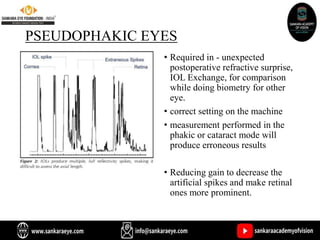 PSEUDOPHAKIC EYES
• Required in - unexpected
postoperative refractive surprise,
IOL Exchange, for comparison
while doing biometry for other
eye.
• correct setting on the machine
• measurement performed in the
phakic or cataract mode will
produce erroneous results
• Reducing gain to decrease the
artificial spikes and make retinal
ones more prominent.
 