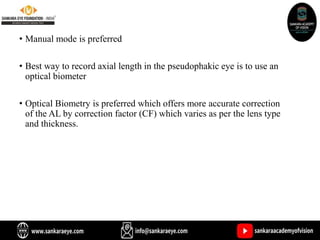 • Manual mode is preferred
• Best way to record axial length in the pseudophakic eye is to use an
optical biometer
• Optical Biometry is preferred which offers more accurate correction
of the AL by correction factor (CF) which varies as per the lens type
and thickness.
 