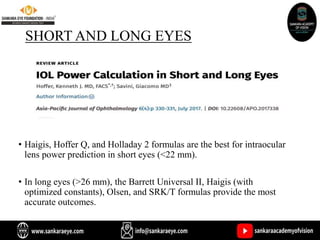 SHORT AND LONG EYES
• Haigis, Hoffer Q, and Holladay 2 formulas are the best for intraocular
lens power prediction in short eyes (<22 mm).
• In long eyes (>26 mm), the Barrett Universal II, Haigis (with
optimized constants), Olsen, and SRK/T formulas provide the most
accurate outcomes.
 