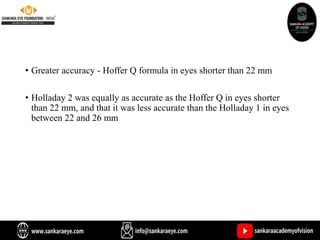 • Greater accuracy - Hoffer Q formula in eyes shorter than 22 mm
• Holladay 2 was equally as accurate as the Hoffer Q in eyes shorter
than 22 mm, and that it was less accurate than the Holladay 1 in eyes
between 22 and 26 mm
 