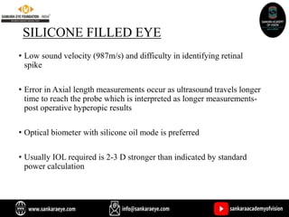 SILICONE FILLED EYE
• Low sound velocity (987m/s) and difficulty in identifying retinal
spike
• Error in Axial length measurements occur as ultrasound travels longer
time to reach the probe which is interpreted as longer measurements-
post operative hyperopic results
• Optical biometer with silicone oil mode is preferred
• Usually IOL required is 2-3 D stronger than indicated by standard
power calculation
 